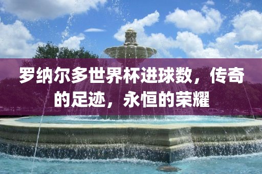 罗纳尔多世界杯进球数，传奇的足迹，永恒的荣耀