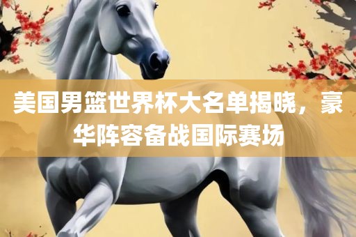 美国男篮世界杯大名单揭晓，豪华阵容备战国际赛场