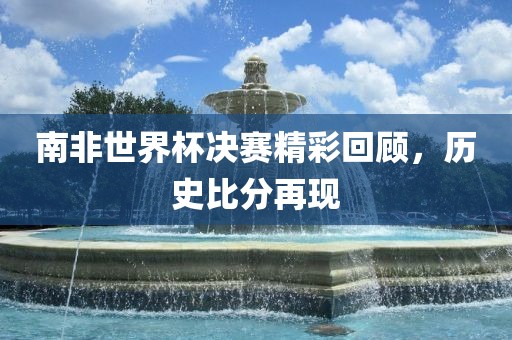 南非世界杯决赛精彩回顾，历史比分再现