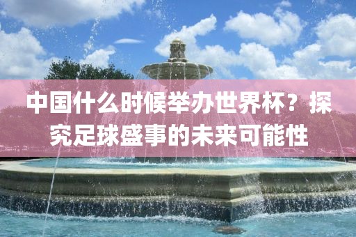 中国什么时候举办世界杯？探究足球盛事的未来可能性