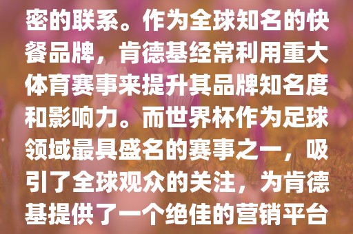 肯德基与世界杯之间存在着紧密的联系。作为全球知名的快餐品牌，肯德基经常利用重大体育赛事来提升其品牌知名度和影响力。而世界杯作为足球领域最具盛名的赛事之一，吸引了全球观众的关注，为肯德基提供了一个绝佳的营销平台。