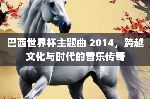 巴西世界杯主题曲 2014，跨越文化与时代的音乐传奇