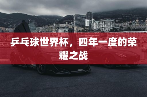 乒乓球世界杯，四年一度的荣耀之战