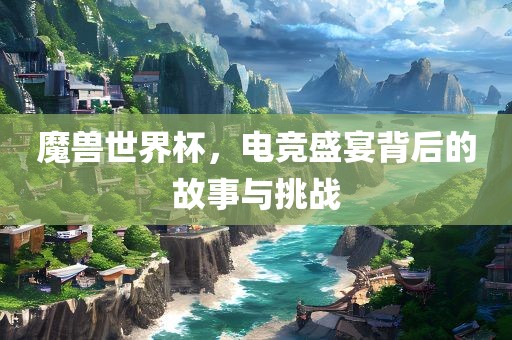 魔兽世界杯，电竞盛宴背后的故事与挑战