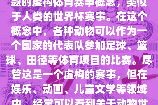 动物世界杯是一个以动物为主题的虚构体育赛事概念，类似于人类的世界杯赛事。在这个概念中，各种动物可以作为一个国家的代表队参加足球、篮球、田径等体育项目的比赛。尽管这是一个虚构的赛事，但在娱乐、动画、儿童文学等领域中，经常可以看到关于动物世界杯的故事和情节。