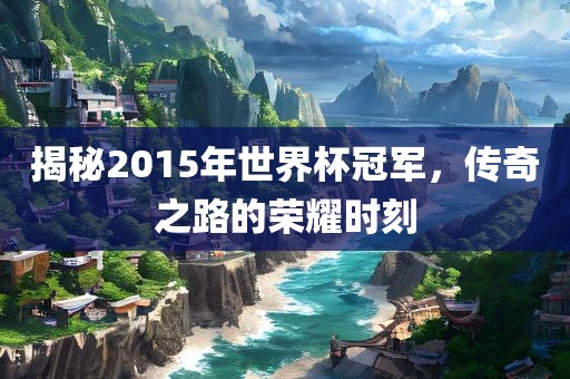 揭秘2015年世界杯冠军，传奇之路的荣耀时刻