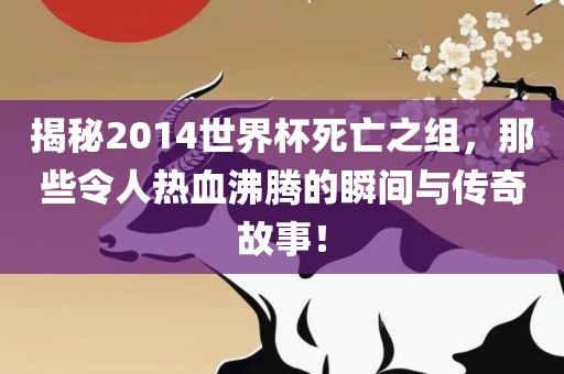 揭秘2014世界杯死亡之组，那些令人热血沸腾的瞬间与传奇故事！