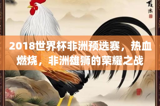 2018世界杯非洲预选赛，热血燃烧，非洲雄狮的荣耀之战