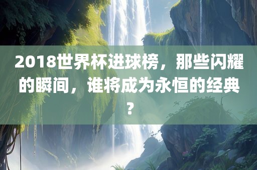 2018世界杯进球榜，那些闪耀的瞬间，谁将成为永恒的经典？