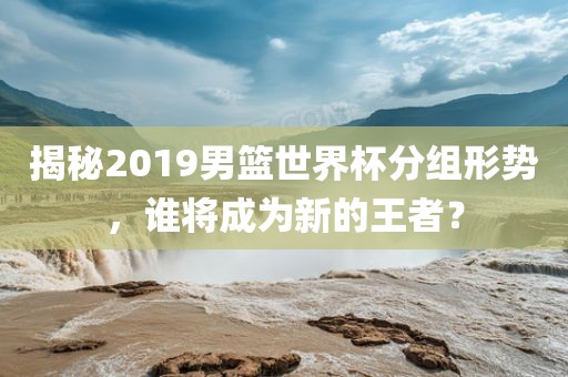 揭秘2019男篮世界杯分组形势，谁将成为新的王者？