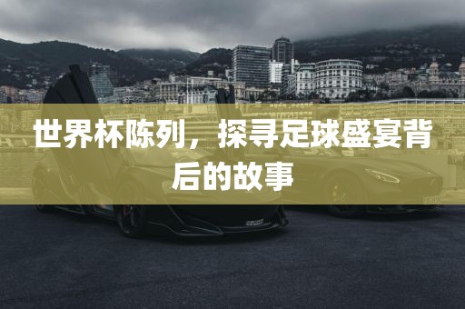 世界杯陈列，探寻足球盛宴背后的故事