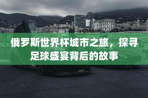 俄罗斯世界杯城市之旅，探寻足球盛宴背后的故事