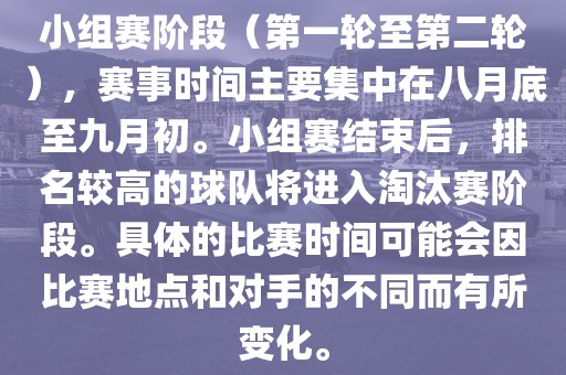 小组赛阶段（第一轮至第二轮），赛事时间主要集中在八月底至九月初。小组赛结束后，排名较高的球队将进入淘汰赛阶段。具体的比赛时间可能会因比赛地点和对手的不同而有所变化。