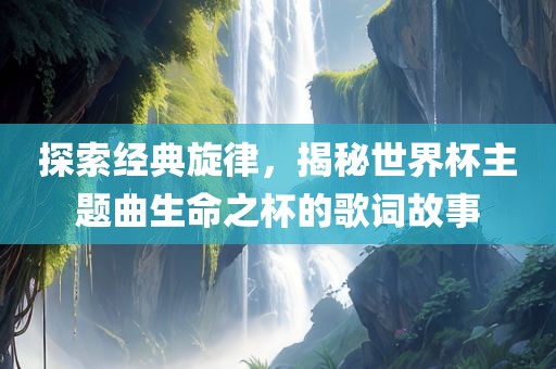探索经典旋律，揭秘世界杯主题曲生命之杯的歌词故事