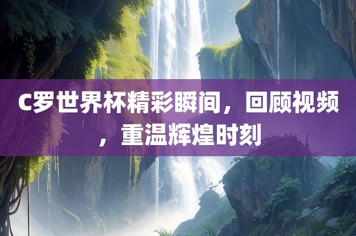 C罗世界杯精彩瞬间，回顾视频，重温辉煌时刻