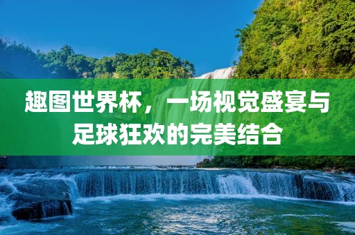 趣图世界杯，一场视觉盛宴与足球狂欢的完美结合