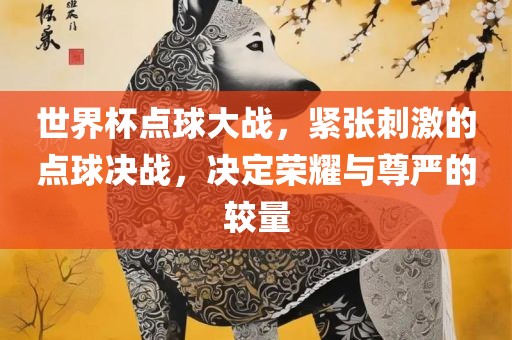 世界杯点球大战，紧张刺激的点球决战，决定荣耀与尊严的较量