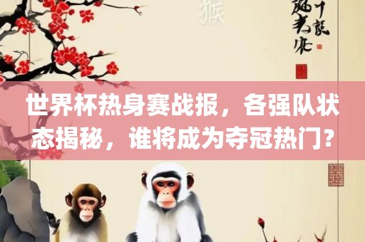 世界杯热身赛战报，各强队状态揭秘，谁将成为夺冠热门？