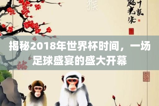 揭秘2018年世界杯时间，一场足球盛宴的盛大开幕