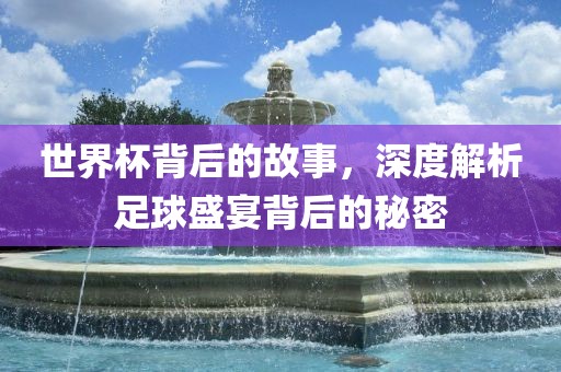 世界杯背后的故事，深度解析足球盛宴背后的秘密