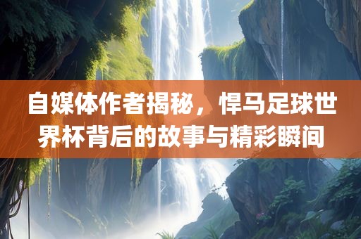 自媒体作者揭秘，悍马足球世界杯背后的故事与精彩瞬间