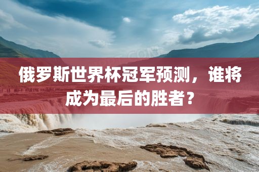 俄罗斯世界杯冠军预测，谁将成为最后的胜者？
