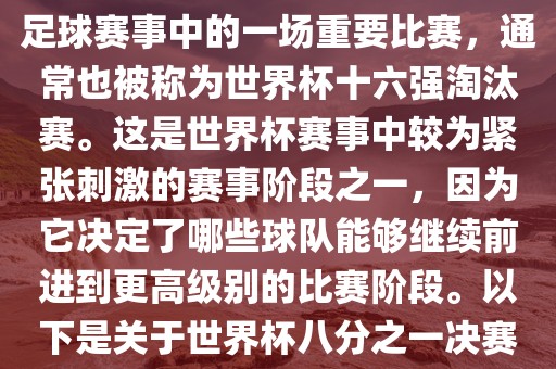世界杯八分之一决赛是世界杯足球赛事中的一场重要比赛，通常也被称为世界杯十六强淘汰赛。这是世界杯赛事中较为紧张刺激的赛事阶段之一，因为它决定了哪些球队能够继续前进到更高级别的比赛阶段。以下是关于世界杯八分之一决赛的详细介绍