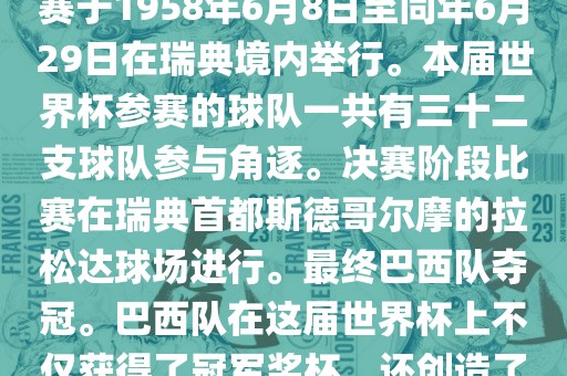 1. 比赛时间，1958年瑞典世界杯是第6届世界杯足球赛事。比赛于1958年6月8日至同年6月29日在瑞典境内举行。本届世界杯参赛的球队一共有三十二支球队参与角逐。决赛阶段比赛在瑞典首都斯德哥尔摩的拉松达球场进行。最终巴西队夺冠。巴西队在这届世界杯上不仅获得了冠军奖杯，还创造了著名的桑巴军团，为后来的足球历史留下了深刻的印记。