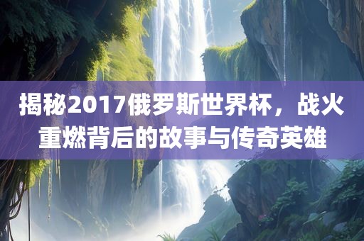 揭秘2017俄罗斯世界杯，战火重燃背后的故事与传奇英雄