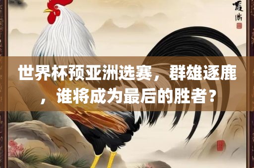 世界杯预亚洲选赛，群雄逐鹿，谁将成为最后的胜者？