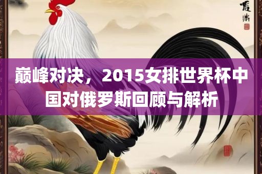 巅峰对决，2015女排世界杯中国对俄罗斯回顾与解析