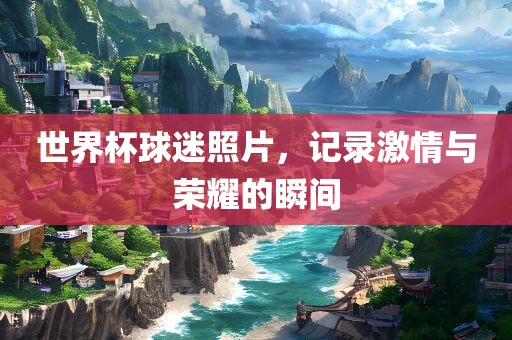 世界杯球迷照片，记录激情与荣耀的瞬间
