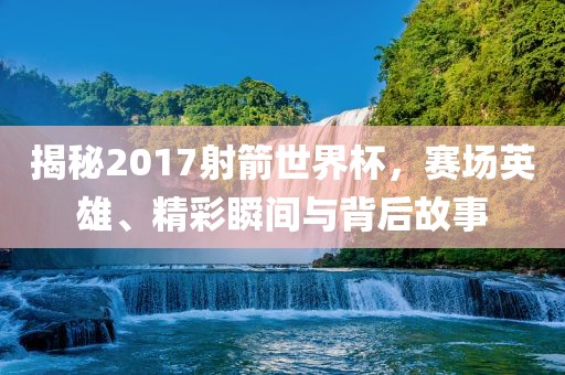 揭秘2017射箭世界杯，赛场英雄、精彩瞬间与背后故事