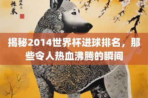 揭秘2014世界杯进球排名，那些令人热血沸腾的瞬间