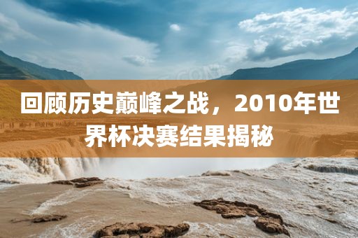 回顾历史巅峰之战，2010年世界杯决赛结果揭秘
