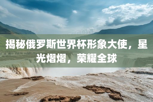 揭秘俄罗斯世界杯形象大使，星光熠熠，荣耀全球