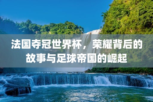 法国夺冠世界杯，荣耀背后的故事与足球帝国的崛起
