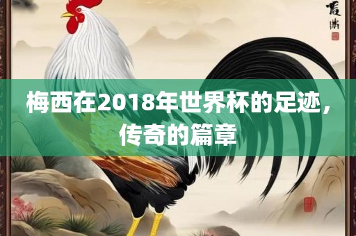 梅西在2018年世界杯的足迹，传奇的篇章