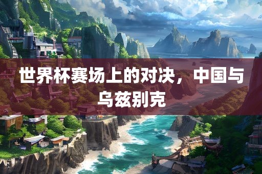 世界杯赛场上的对决，中国与乌兹别克