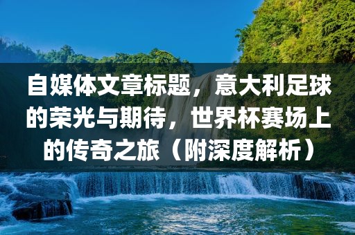 自媒体文章标题，意大利足球的荣光与期待，世界杯赛场上的传奇之旅（附深度解析）