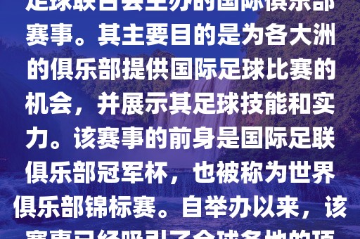 国际足联俱乐部世界杯（FIFA Club World Cup，简称，俱乐部世界杯），是一项由国际足球联合会主办的国际俱乐部赛事。其主要目的是为各大洲的俱乐部提供国际足球比赛的机会，并展示其足球技能和实力。该赛事的前身是国际足联俱乐部冠军杯，也被称为世界俱乐部锦标赛。自举办以来，该赛事已经吸引了全球各地的顶级俱乐部参与。这项赛事的冠军被视为全球俱乐部足球的最高荣誉之一。