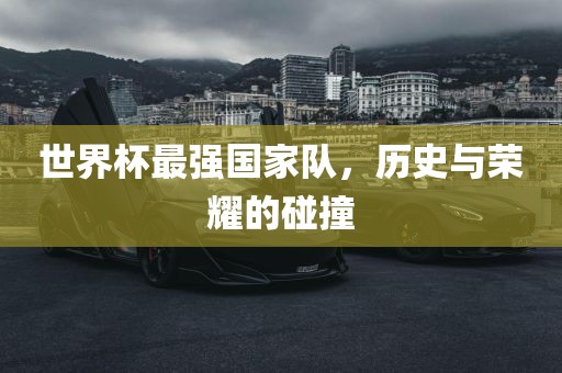 世界杯最强国家队，历史与荣耀的碰撞