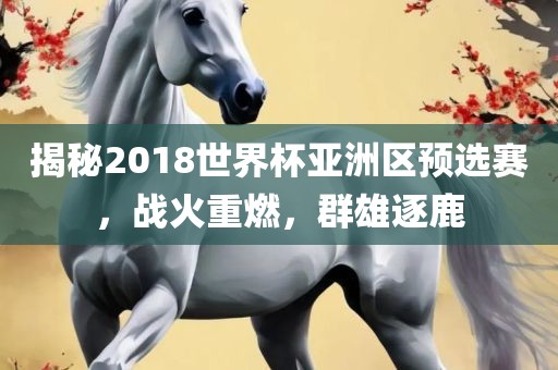 揭秘2018世界杯亚洲区预选赛，战火重燃，群雄逐鹿