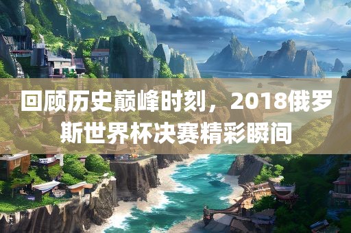 回顾历史巅峰时刻，2018俄罗斯世界杯决赛精彩瞬间