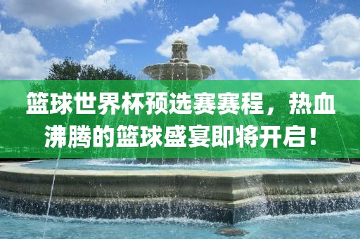 篮球世界杯预选赛赛程，热血沸腾的篮球盛宴即将开启！