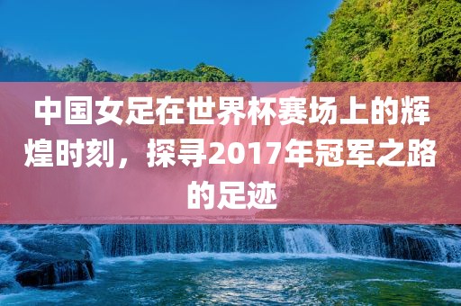 中国女足在世界杯赛场上的辉煌时刻，探寻2017年冠军之路的足迹