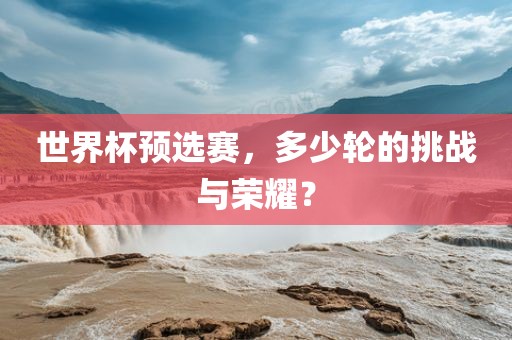 世界杯预选赛，多少轮的挑战与荣耀？