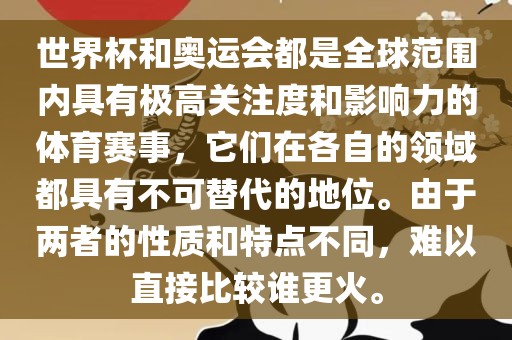 世界杯和奥运会都是全球范围内具有极高关注度和影响力的体育赛事，它们在各自的领域都具有不可替代的地位。由于两者的性质和特点不同，难以直接比较谁更火。
