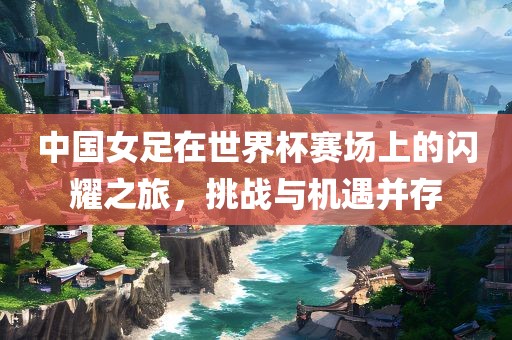 中国女足在世界杯赛场上的闪耀之旅，挑战与机遇并存