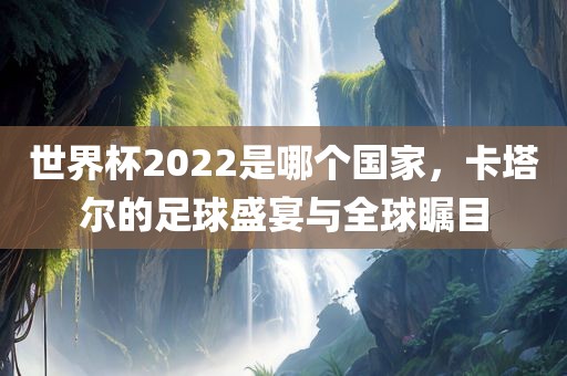 世界杯2022是哪个国家，卡塔尔的足球盛宴与全球瞩目